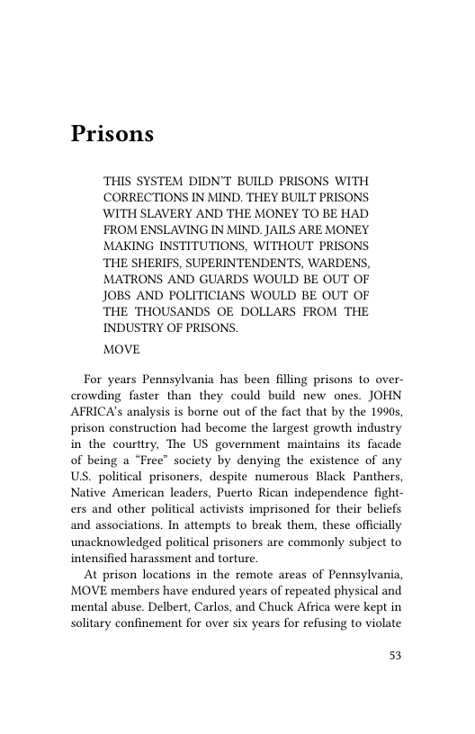 Prisons  THIS SYSTEM DIDN’T BUILD PRISONS WITH CORRECTIONS IN MIND. THEY BUILT PRISONS. WITH SLAVERY AND THE MONEY TO BE HAD FROM ENSLAVING IN MIND. JAILS ARE MONEY MAKING INSTITUTIONS, WITHOUT PRISONS THE SHERIFS, SUPERINTENDENTS, WARDENS, MATRONS AND GUARDS WOULD BE OUT OF JOBS AND POLITICIANS WOULD BE OUT OF THE THOUSANDS OE DOLLARS FROM THE INDUSTRY OF PRISONS,  MOVE  For years Pennsylvania has been filling prisons to over- crowding faster than they could build new ones. JOHN AFRICA’s analysis is borne out of the fact that by the 1990s, prison construction had become the largest growth industry in the courttry, The US government maintains its facade of being a “Free” society by denying the existence of any US. political prisoners, despite numerous Black Panthers, Native American leaders, Puerto Rican independence fight- ers and other political activists imprisoned for their beliefs and associations. In attempts to break them, these officially unacknowledged political prisoners are commonly subject to intensified harassment and torture.  At prison locations in the remote areas of Pennsylvania, MOVE members have endured years of repeated physical and ‘mental abuse. Delbert, Carlos, and Chuck Africa were kept in solitary confinement for over six years for refusing to violate  53 
